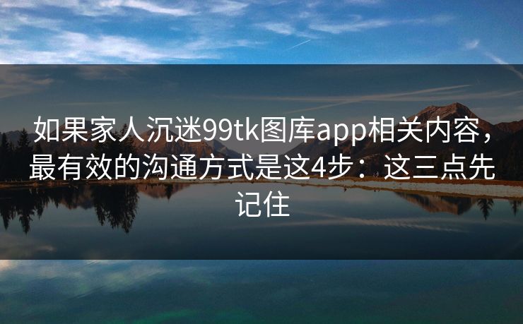 如果家人沉迷99tk图库app相关内容，最有效的沟通方式是这4步：这三点先记住