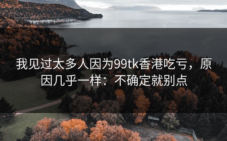 我见过太多人因为99tk香港吃亏，原因几乎一样：不确定就别点