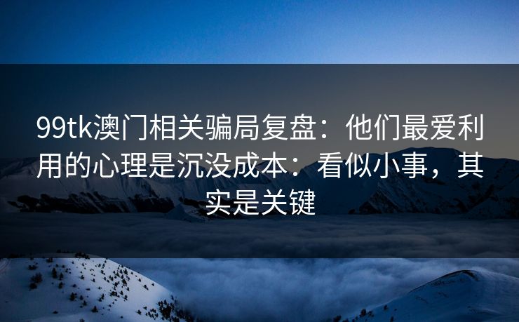 99tk澳门相关骗局复盘：他们最爱利用的心理是沉没成本：看似小事，其实是关键