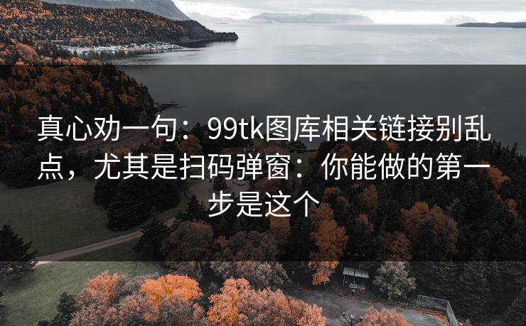 真心劝一句：99tk图库相关链接别乱点，尤其是扫码弹窗：你能做的第一步是这个