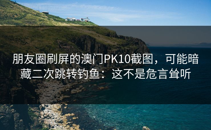 朋友圈刷屏的澳门PK10截图，可能暗藏二次跳转钓鱼：这不是危言耸听