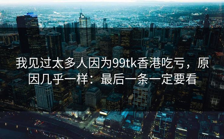 我见过太多人因为99tk香港吃亏，原因几乎一样：最后一条一定要看