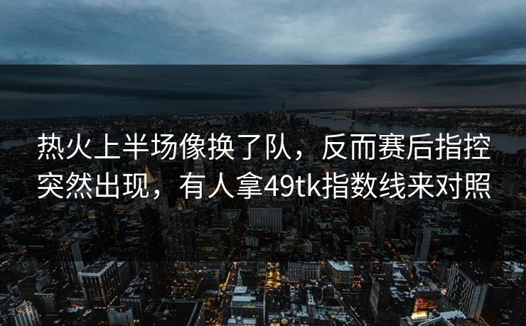 热火上半场像换了队，反而赛后指控突然出现，有人拿49tk指数线来对照