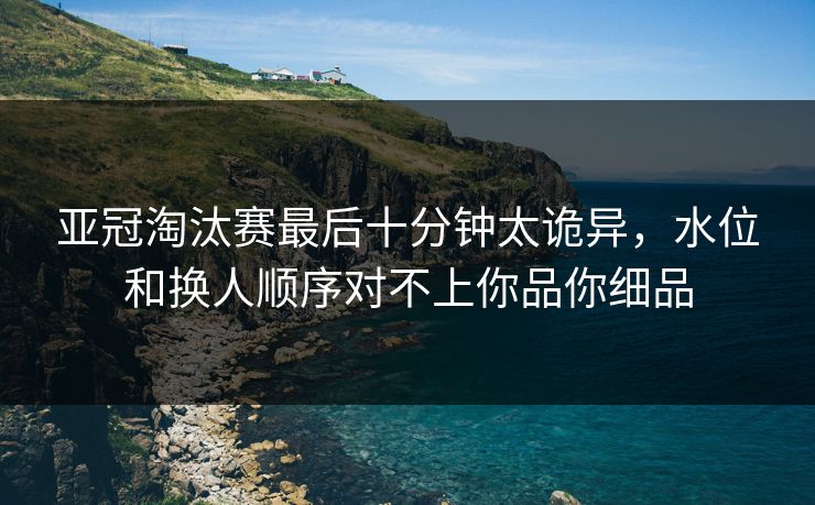 亚冠淘汰赛最后十分钟太诡异，水位和换人顺序对不上你品你细品