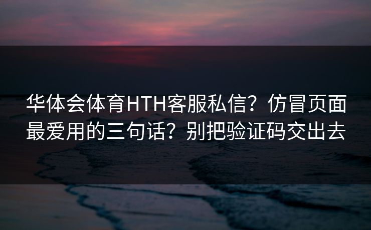 华体会体育HTH客服私信？仿冒页面最爱用的三句话？别把验证码交出去