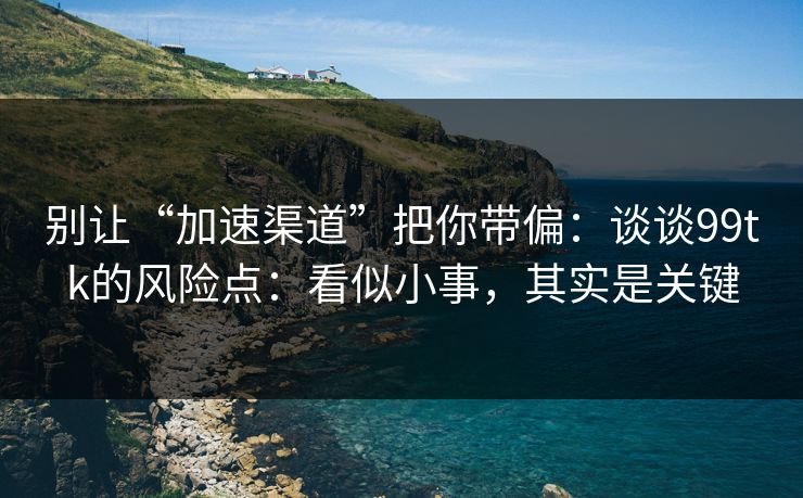 别让“加速渠道”把你带偏：谈谈99tk的风险点：看似小事，其实是关键