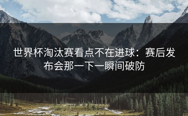 世界杯淘汰赛看点不在进球：赛后发布会那一下一瞬间破防