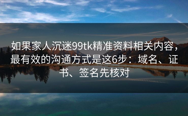 如果家人沉迷99tk精准资料相关内容，最有效的沟通方式是这6步：域名、证书、签名先核对