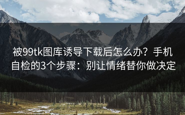 被99tk图库诱导下载后怎么办？手机自检的3个步骤：别让情绪替你做决定
