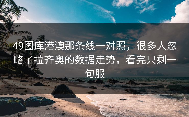 49图库港澳那条线一对照，很多人忽略了拉齐奥的数据走势，看完只剩一句服