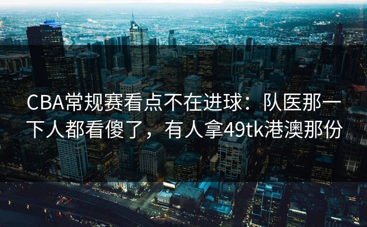 CBA常规赛看点不在进球：队医那一下人都看傻了，有人拿49tk港澳那份