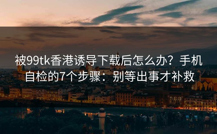 被99tk香港诱导下载后怎么办？手机自检的7个步骤：别等出事才补救