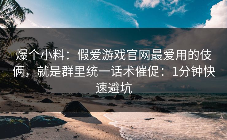 爆个小料：假爱游戏官网最爱用的伎俩，就是群里统一话术催促：1分钟快速避坑