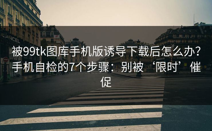 被99tk图库手机版诱导下载后怎么办？手机自检的7个步骤：别被‘限时’催促