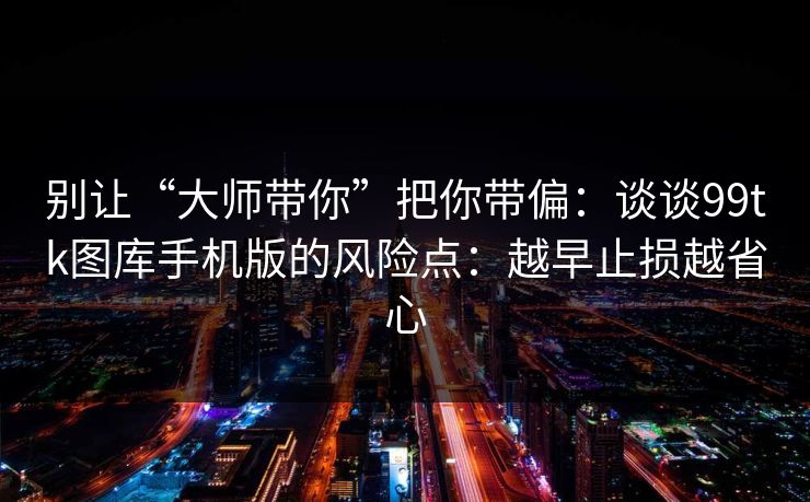 详细阅读:别让“大师带你”把你带偏:谈谈99tk图库手机版的风险点:越早止损越省心 别让“大师带你”把你带偏:谈谈99tk图库手机版的风险点:越早止损越省心