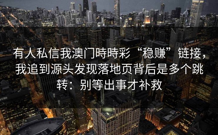 详细阅读:有人私信我澳门時時彩“稳赚”链接,我追到源头发现落地页背后是多个跳转:别等出事才补救 有人私信我澳门時時彩“稳赚”链接,我追到源头发现落地页背后是多个跳转:别等出事才补救
